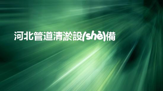 河北管道清淤設(shè)備：解放城市水流，保護(hù)環(huán)境，讓我們的生活更美好！